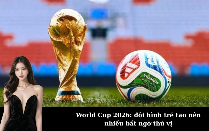 World Cup 2026: đội hình trẻ tạo nên nhiều bất ngờ thú vị
